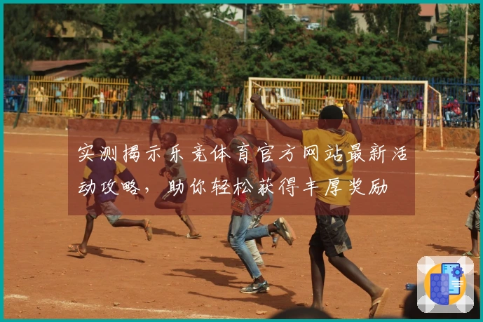 实测揭示乐竞体育官方网站最新活动攻略，助你轻松获得丰厚奖励