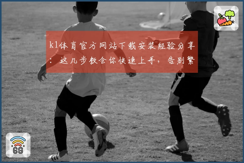k1体育官方网站下载安装经验分享：这几步教会你快速上手，告别繁琐！
