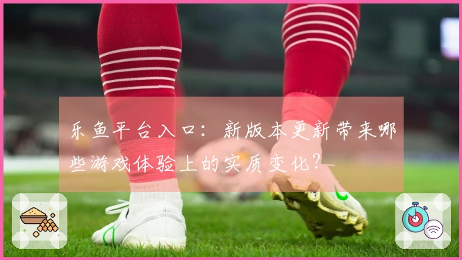 乐鱼平台入口：新版本更新带来哪些游戏体验上的实质变化？