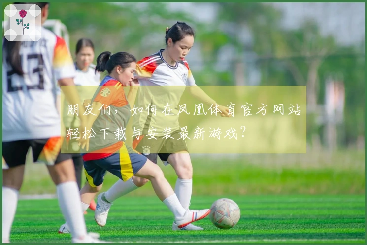 朋友们，如何在凤凰体育官方网站轻松下载与安装最新游戏？