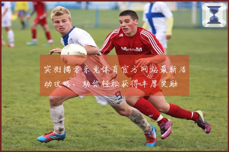 实测揭示乐竞体育官方网站最新活动攻略，助你轻松获得丰厚奖励